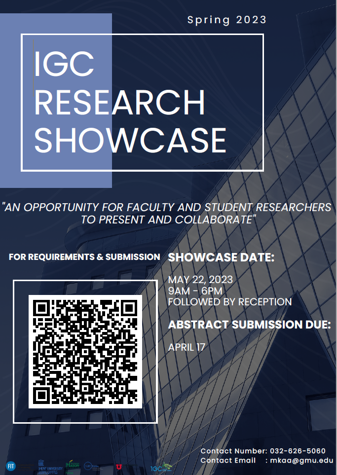 Spring 2023 IGC RESEARCH SHOWCASE “AN OPPORTUNITY FOR FACULTY AND STUDENT RESEARCHERS TO PRESENT AND COLLABORATE” FOR REQUIREMENTS & SUBMISSION SHOWCASE DATE: MAY 22, 2023 9AM-6PM FOLLOWED BY RECEPRION ABSTRACT SUBMISSION DUEl: APRIL 17. Contact Number: 032-626-5060. Contact Email: mkaa@gmu.edu