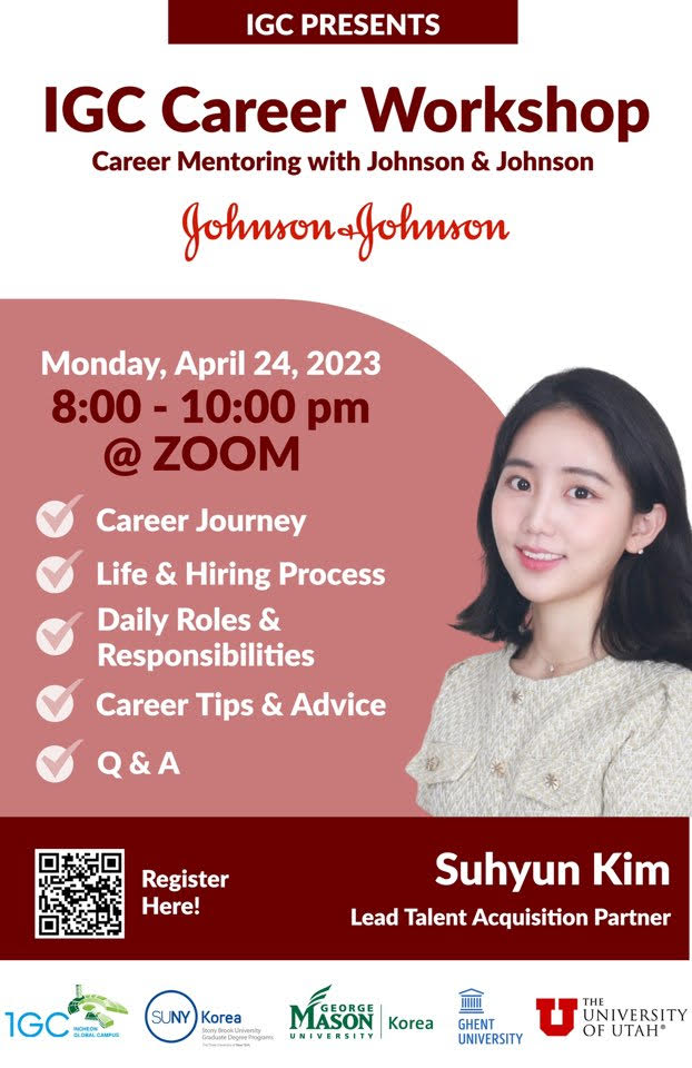IGC PRESENTS IGC Career Workshop Career Mentoring with Johnson & Johnson. Monday, April 24, 2023. 8:00-10:00pm @ZOOM -Career Journey, Life & Hiring Process, Daily Roles & Responsibilities, Career Tips & Advice, Q&A. QR(https://me-qr.com/ko/3ID4cAu1) Register Here! Suhyun Kim Lead Talent Acquisition Parther / 1GC INCHEON GLOBAL CAMPUS. SUNY Korea. GEORGE MASON UNIVERSITY KOREA. GHENT UNIVERSITY. THE UNIVERSITY OF UTAH