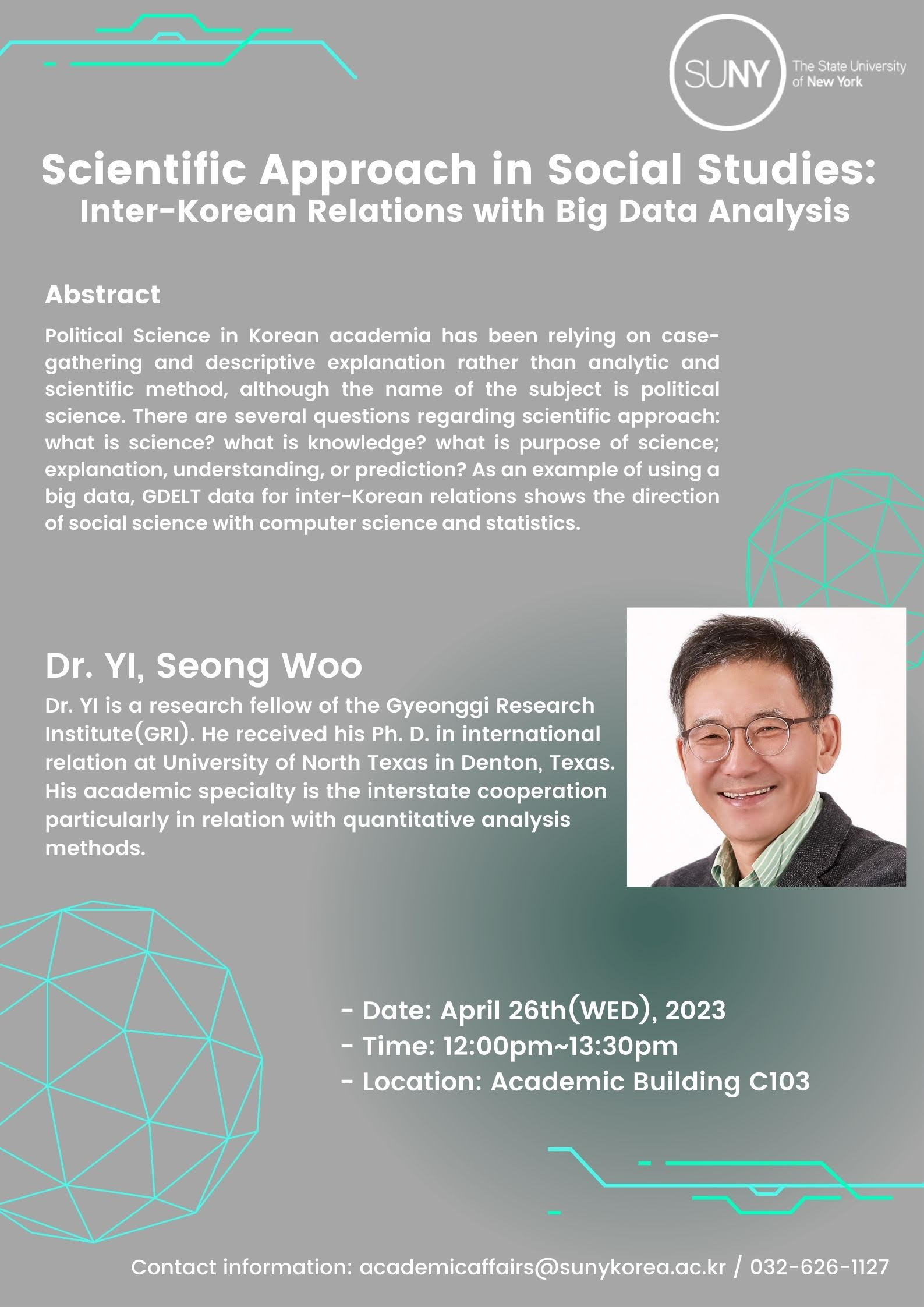 SUNY The State University of New York. Scientific Approach in Social Studies: Inter-Korean Relations with Big Data Analysis. Abstract: Political Science in Korean academia has been relying on case-gathering and descriptive explanation rather than analytic and scientific method, although the name of the subject is political science. There are several questions regarding scientific approach: what is science? what is knowledge? what is purpose of science; explanation, understanding, or prediction? As an example of using a big data, GDELT data for inter-Korean relations shows the direction of social science with computer science and statistics. Dr. YI, Seong Woo Dr. YI is a research fellow of the Gyeonggi Research Institute(GRI). He received his Ph. D. in international relation at University of North Texas in Denton, Texas. His academic specialty is the interstate cooperation particularly in relation with quantitative analysis methods. -Date: April 26th(WED), 2023. -Time: 12:00pm~13:30pm. -Location: Academic Building C103 / Contact information: academicaffairs@sunykorea.ac.kr / 032-626-1127