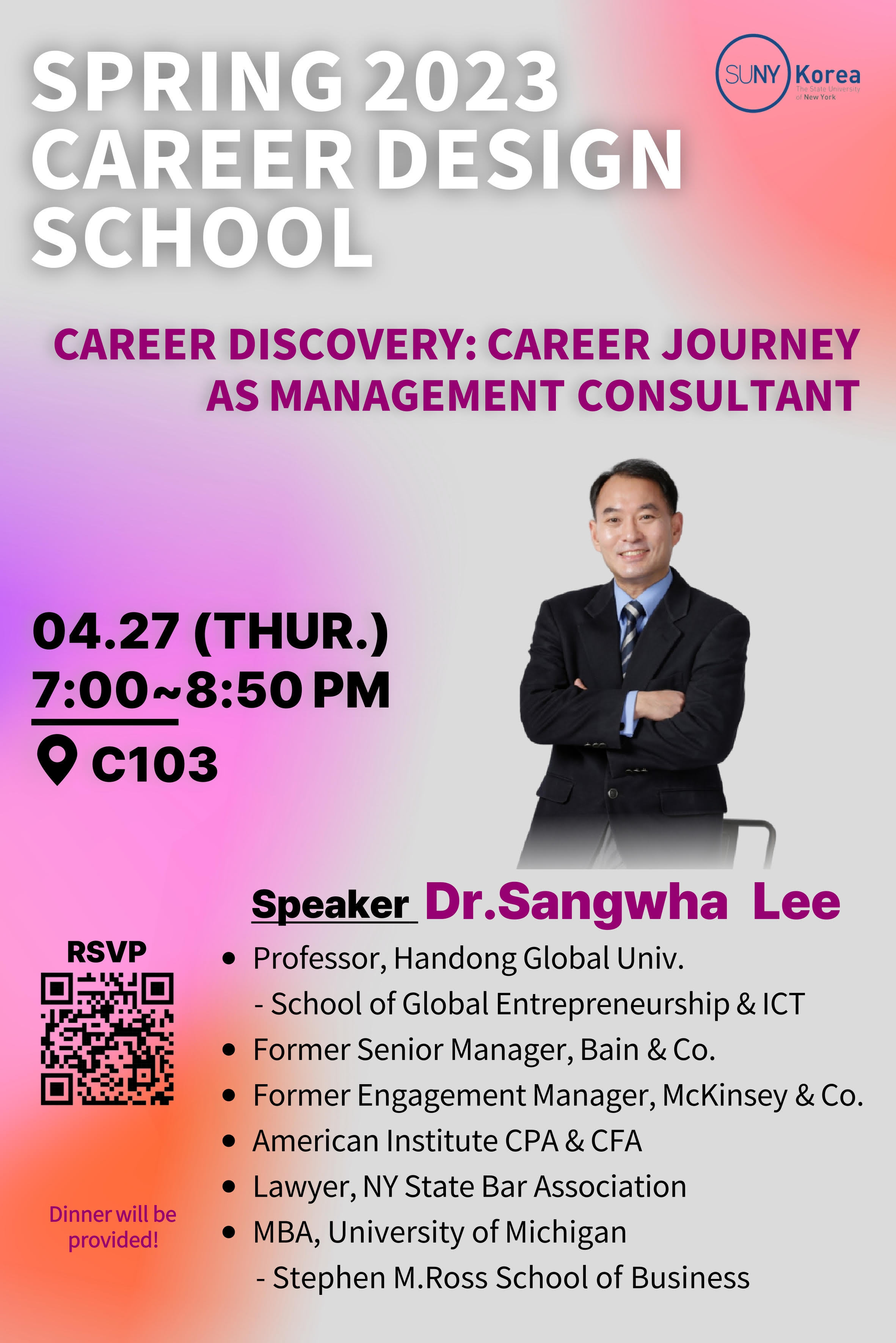 SUNY Korea SPRING 2023 CAREER DESIGN SCHOOL CAREER DISCOVERY: CAREER JOURNEY AS MANAGEMENT CONSULTANT 04.27(THUR.) 7:00~8:50PM C103. RSVP QR(https://me-qr.com/ko/4fiA6FUv) Speaker Dr.Sangwha Lee -Professor, Handong Global Univ. School of Global Entrepreneurship & ICT. Former Senior Manager, Bain & Co. Former Engagement Manager, Mckinsey & Co. American Institute CPA & CFA. Lawyer, NY State Bar Association. MBA, University of Michigan-Stephen M.Ross School of Business