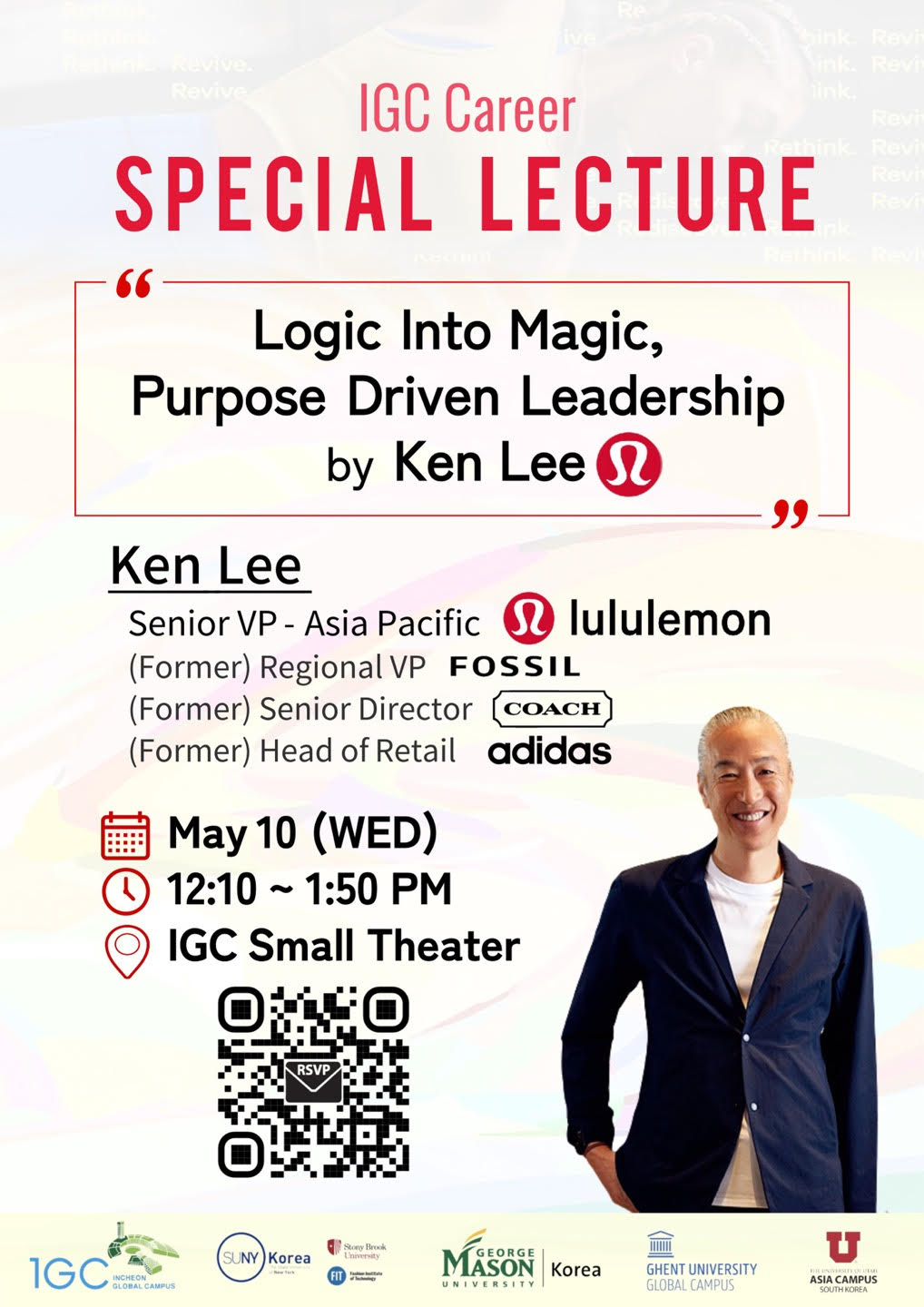 IGC Career SPECIAL LECTURE &ldqup;Logic Into Magic, Purpose Driven Leadership by Ken Lee” Ken Lee Senior VP - Asia Pacific lululemon (Former) Regional VP FOSSIL. (Former) Senior Director COACH (Former) Head of Retail adidas. May 10 (WED) 12:10~1:50PM IGC Small Theater QR(https://me-qr.com/ko/XvOuZ1lb)RSVP / 1GC INCHEON GLOBAL CAMPUS. SUNY Korea. GEORGE MASON UNIVERSITY. GHENT UNIVERSITY GLOBAL CAMPUS. ASIA CAMPUS SOUTH KOREA