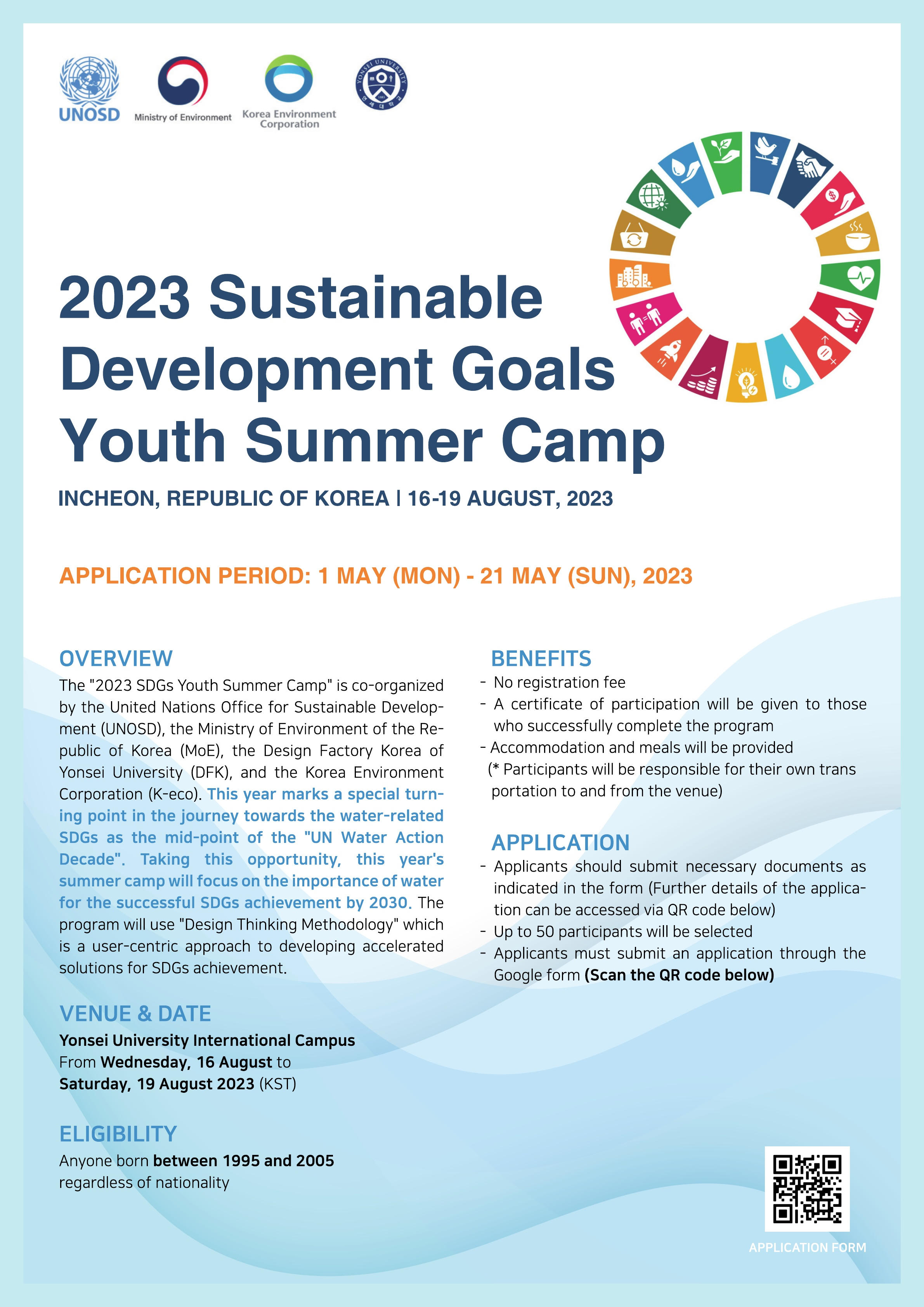 UNOSD, Ministry of Environment, Korea Environment Corporation, 연세대학교. 2023 Sustainable Development Goals Youth Summer Camp INCHEON, REPUBLIC OF KOREA | 16-19 AUGUST, 2023 APPLICATION PERIOD: 1 MAY (MON) - 21 MAY (SUN), 2023 / OVERVIEW: The “2023 SDGs Youth Summer Camp” is co-organized by the United Nations Office for Sustainable Develop-ment(UNOSD), the Ministry of Environment of the Re-public of Korea(MoE), the Design Factory Korea of Yousei University(DFK), and the Korea Environment Corporation(K-eco). This year marks a special turn-ing point in the journey towards the water-related SDGs as the mid-point of the “UN Water Action Decade”. Taking this opportunity, this year's summer camp will focus on the importance of water for the successful SDGs achievement by 2030. The program will use “Design Thinking Methodology” which is a user-centric approach to developing accelereted solutions for SDGs achievement. VENUE&DATE Yonsei University International Campus From Wednesday, 16 August to Saturday, 19 August 2023(KST). ELIGIBILITY Anyone born between 1995 and 2005 regerdless of nationality. BENEFITS -No registration fee. -A certificate of participation will be given to those who successfully complete the program. -Accommodation and meals will be provided(*Participants will be responsible for their own trans portation to and from the venue). APPLICATION -Applicants should submit necessary documents as indicated in the form (Further details of the applica-tion can be accessed via QR code below) -Up to 50 participants will be selected. -Applicants must submit an application through the Google form(Scan the QR code below) QR(https://qrco.de/bdvO7I) APPLICATION FORM
