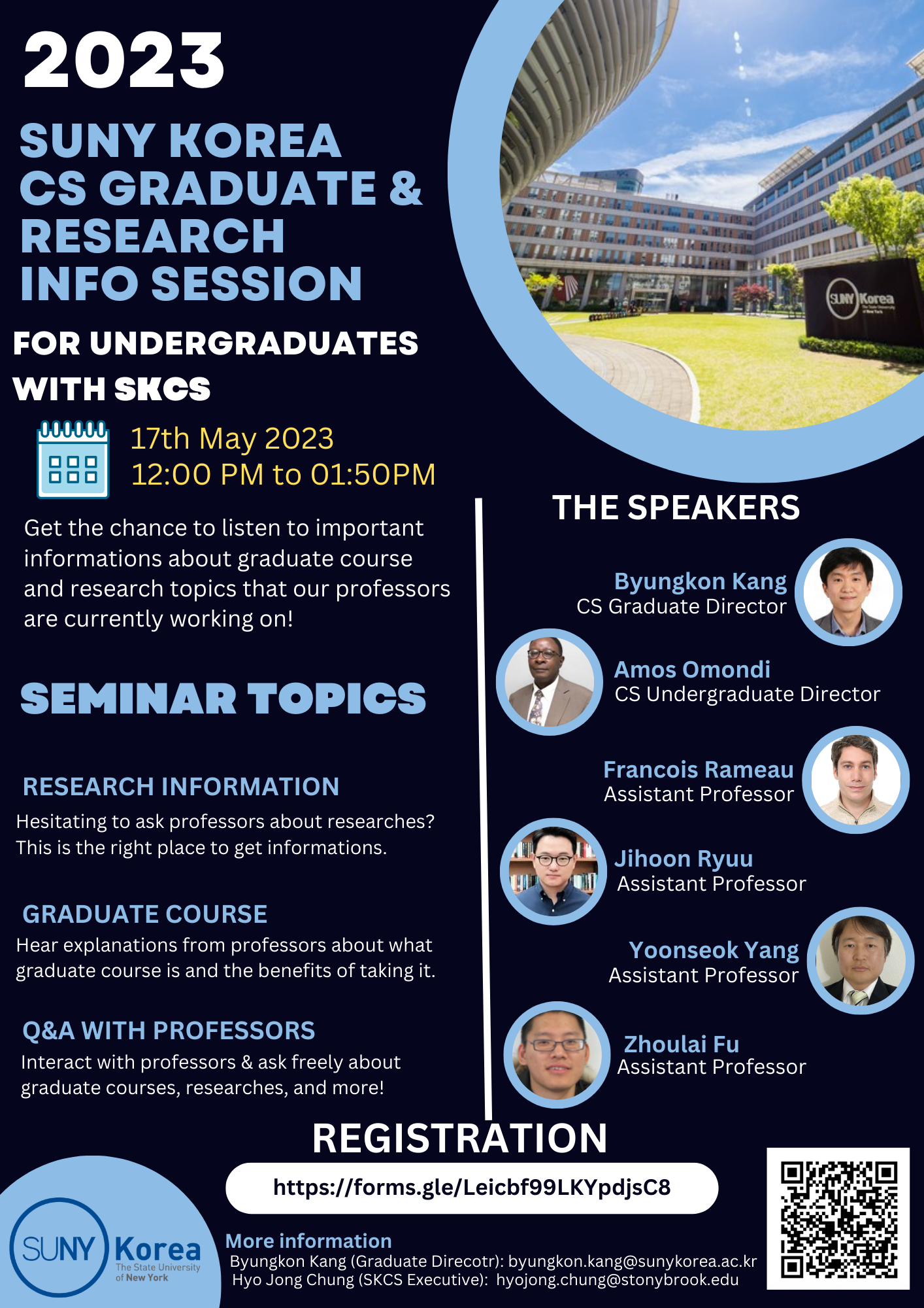 2023 SUNY KOREA CS GRADUATE & RESEARCH INFO SESSION FOR UNDERGRADUATES WITH SKCS 17th May 2023 12:00PM to 01:50PM Get the chance to listen to important informations about graduate course and research topics that our profrssors are currently working on! SEMINAR TOPICS RESEARCH INFORMATION Hesitating to ask professors about researches? This is the right place to get informations. GRADUATE COURSE Hear explanations from professors about what graduate course is  and the benefits of taking it. Q&A WITH PROFESSORS Interact with professors & ask freely about graduate courses, researches, and more! THE SPEAKERS Byungkon Kang CS Graduate Director, Amos Omondi CS Undergraduate Director, Francois Rameau Assistant Professor Jihoon Ryuu Assistant Professor, Yoonseok Yang Assistant Professor, Zhoulai Fu Assistant Professor. REGISTRARTION https://forms.gle/Leicbf99LKYpdjsC8 / More information: Byungkon Kang(Graduate Direcotr): byungkon.kang@sunykorea.ac.kr Hyo Jong Chung(SKCS Executive): hyojong.chung@stonybrook.edu / QR(https://docs.google.com/forms/d/e/1FAIpQLSc3AHEHGSyvXKKr5jRgcWl0jYw7pm11BqhCmhJj7yTLwlIWOA/closedform) SUNY Korea The State University of New York