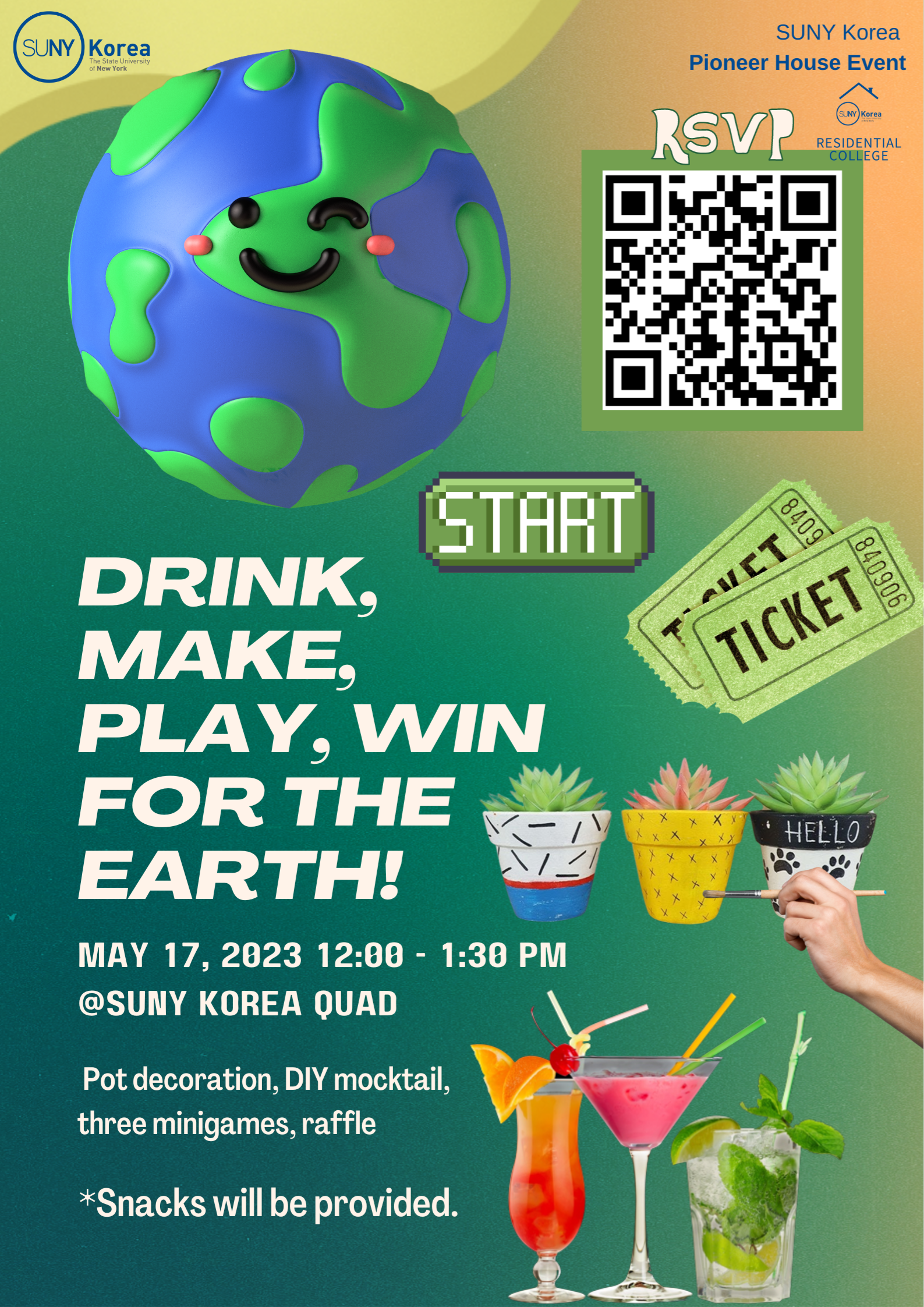 SUNY Korea SUNY Korea Pioneer House Event SUNY Korea RESIDENTIAL COLLEGE RSVP QR코드(https://docs.google.com/forms/d/e/1FAIpQLSeLHlJCS_s1IExPpQ5EPCbeLZ_Mi-Usk7OUS93vwv4DFMUk6g/closedform) START / DRINK, MAKE, PLAYM WIN FOR THE EARTH! MAY 17, 2023 12:00~1:30PM @SUNY KOREA QUAD Pot decoration, DIY mocktail, three minigames, raffle *Snacks will be provided.
