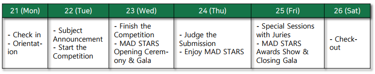 21(Mon): Check in, Orientat-ion. 22(Tue): Subject Announcement, Start the Competition. 23(Wed): Finish the Competition, MAD STARS Opening Cerem-only&Gala. 24(Thu): Judge the Submission, Enjoy MAD STARS. 25(Fri): Special Sessions with Juries, MAD STARS Awards Show&Closing Gala. 26(Sat): Check-out