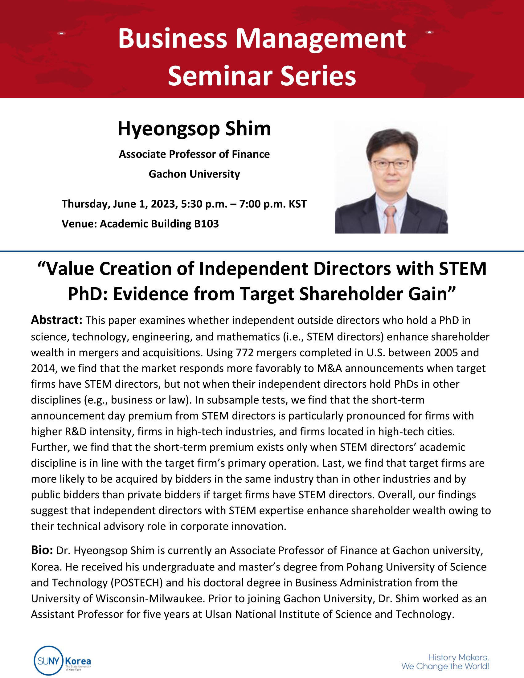 Business Management Seminar Series. Hyeongsop Shim Associate Professor of Finance Gachon University Thursday, June 1, 2023, 5:30p.m.-7:00p.m. KST Venue: Academic Building B103 [Value Creation of Independent Directors with STEM PhD: Evidence from Target Shareholder Gain] Abstract: This paper examines whether independent outside directors who hold a PhD in science, technology, engineering, and mathematics(i.e., STEM directors) enhance shareholder wealth in mergers and acquisitions. Using 772 mergers completed in U.S. between 2005 and 2014, we find that the market responds more favorably to M&A announcements when target firms have STEM directors, but not when their independent directors hold PhDs in other disciplines (e.g., business or law). In subsample tests, we find that the short-term announcement day premium from STEM directors is particularly pronounced for firms with higher R&D intensity, firms in high-tech industries, and firms located in high-tech cities. Further, we find that the short-term premium exists only when STEM directors' academic discipline is in line with the target firm's premium exists only when STEM directors' academic discipline is in line with the target firm's primary operation. Last, we find that target firms are more likely to be acquired by bidders in the same industry than in other industries and by public bidders than private bidders if target firms have STEM directors. Overall, our findings suggest that independent directors with STEM expertise enhance sharehoder wealth owing to their technical advisory role in corporate innovation. Bio: Dr. Hyeongsop Shim is currently an Associate Professor of Finance at Gachon university, Korea. He received his undergraduate and master's degree from Pohang University of Science and Technology(POSTECH) and his doctoral degree in Business Administration from the University of Wisconsin-Milwaukee. Prior to joining Gachon University, Dr. Shim worked as an Assiatant Professor for five years at Ulsan National Institute of Science and Technology. SUNY Korea. History Makers. We Change the World!