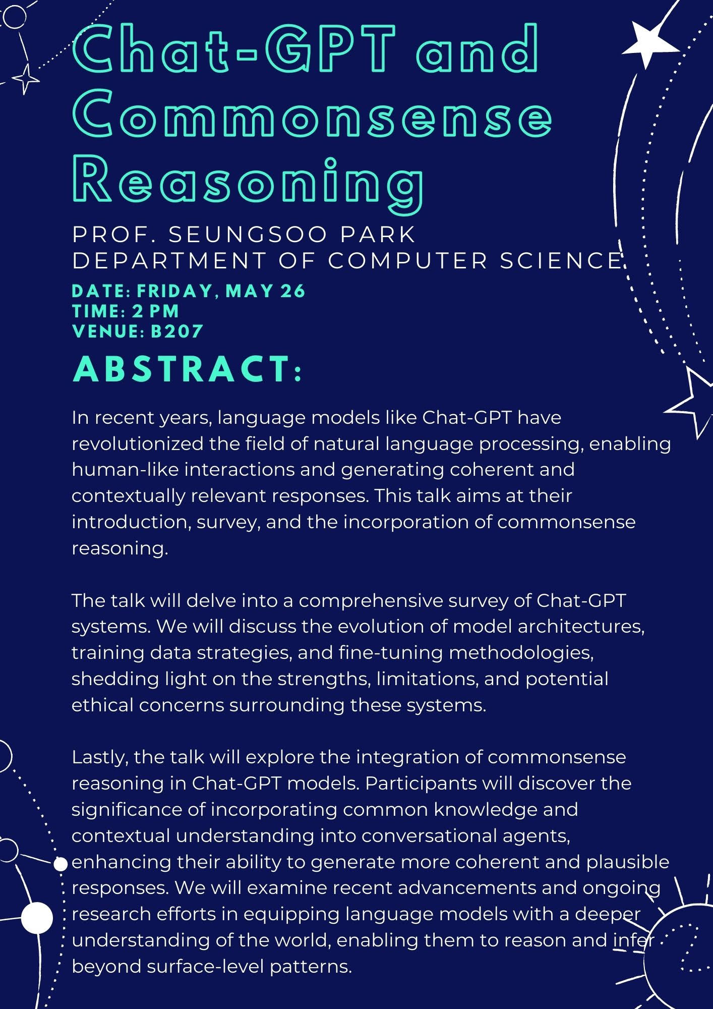 Chat-GPT and Commonsense Reasoning PROF. SEUNGSOO PARK DEPARTMENT OF COMPUTER SCIENCE. DATE: FRIDAY, MAY26. TIME: 2PM. VENUE: B207. ABSTRACT: In recent years, language models like Chat-GPT have revolutionized the field of natural language proessing, enabling human-like interactions and generating coherent and contextually relevant responses. This talk aims at their introduction, survey, and the incorporation of commonsense reasoning. The talk will delve into a comprehensive survey of Chat-GPT systems. We will discuss the evolution of model architectures, training data strategies, and fine-tuning methodologies, shedding light on the strengths, limitations, and potential ethical concerns surrounding these systems. Lastly, the talk will explore the integration of commonsense reasoning in Chat-GDT models. Participants will discover the significance of incorporating common knowledge and contextual understanding into conversational agents, enhancing their ability to generate more coherent and plausible responses. We will examine recent advancements and ongoing research efforts in equipping language models with a deeper understanding of the world, enabling them to reason and infer beyond surface-level patterns.