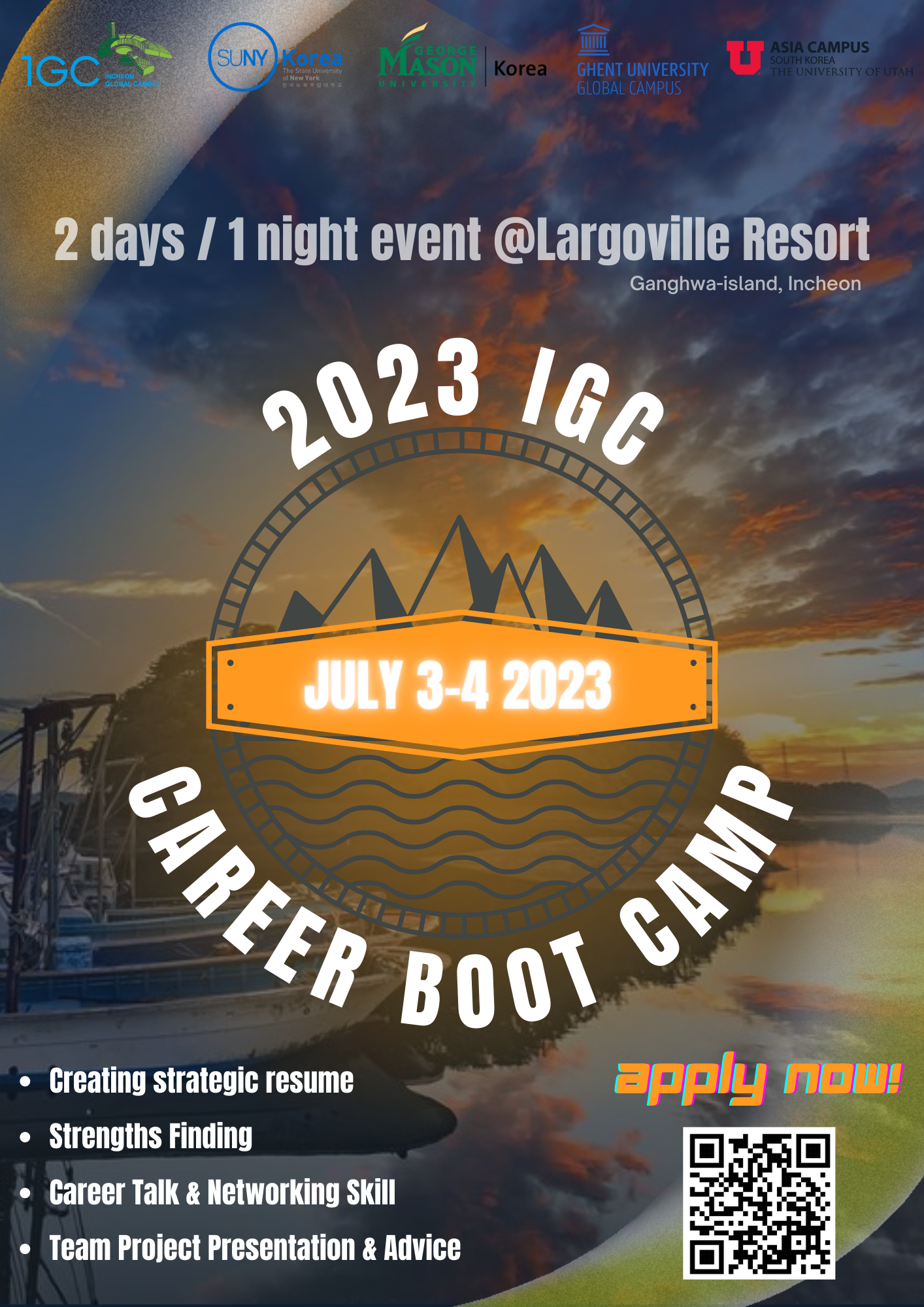 1GC INCHEON GLOBAL CAMPUS. SUNY Korea. GEORGE MASON UNIVERSITY Korea. GHENT UNIVERSITY GLOBAL CAMPUS ASIA CAMPUS SOUTH KOREA THE UNIVERSITY OF UTAH. 2days/1night event@Largoville Resort Ganghwa-island, Incheon 2023 IGC, JULY 3-4 2023 CAREER BOOT CAMP Crating strategic resume. Strengths Finding. Career Talk & Networking Skill. Team Project Presentation & Advice / apply now! QR코드(https://me-qr.com/ko/Hpeq7K9U)
