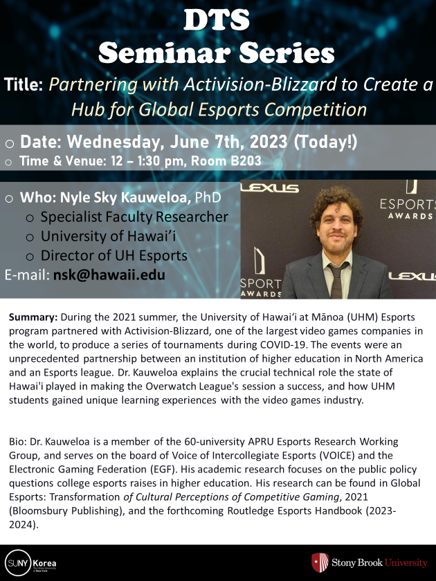 DTS Seminar Series. Title: Partnering with Activision-Blizzard to Create a Hub for Global Esports Competition. Date: Wednesdey, June 7th, 2023(Today!). Time&Venue: 12-1:30pm, Room B203. Who: Nyle sky Kauweloa, PhD. Specialist Faculty Researcher. University of Hawai'i. Director of UH Esports. E-mail: nsk@hawaii.edu / Summary: During the 2021 summer, the University of Hawai'i at Manoa (UHM) Esports program partnered with Activision-Blizzard, one of the largest video games companies in the world, to produce a series of tournaments during COVID-19. The events were an unprecedented partnership between an institution of higher education in North America and an Esports league. Dr. Kauweloa explains the crucial technical role the state of Hawai'i played in making the Overwatch League's session a success, and how UHM students gained unique learning experiences with the video games industy. Bio: Dr. Kauweloa is a member of the 60-university APRU Esports Research Working Group, and serves on the board of Voice of Intercollegiate Esports (VOICE) and the Electronic Gaming Federation (EGF). His academic research focuses on the public policy questions college esports raises in higher education. His research can be found in Global Esports: Transformation of Cultural Perceptions of Competitive Gaming, 2021(Bloomsbury Publishing), and the forthcoming Routledge Esports Handbook(2023-2024). SUNY Korea. Stony Brook University