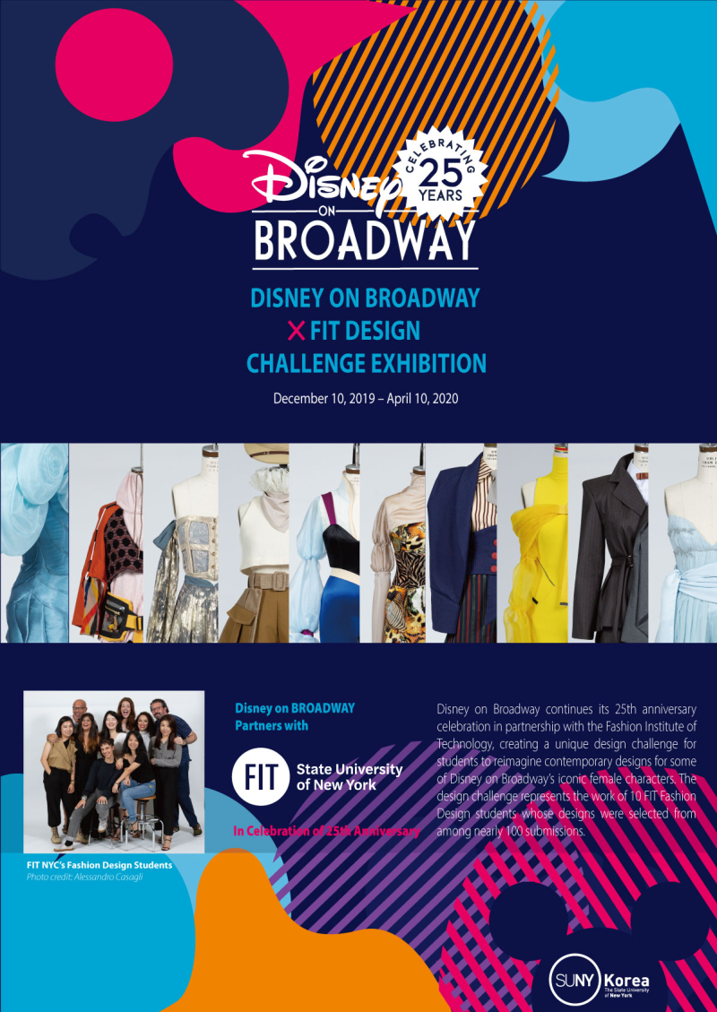 Disney CELEBRATING 20 YEARS ON BROADWAY DISNEY ON BROADWAY X FIT DESIGN CHALLENGE EXHIBITION December 10, 2019-April 10, 2020 
FIT NYC's Fashion Design Students
Disney on BROADWAY Partners with FIT State University of New York In Celebration of 25th Anniversary
Disney on Broadway continues its 25th anniversary celebration in partnership with the fashion Institure of Technology, creating a unique design challenge for students to reimagine contemporary designs for some of Disney on Broadway's iconic female characters. The design challenfe represents the work of 10 FIT Fashion Design students whose designs were selected from among nearly 100 submissions. SUNY Korea